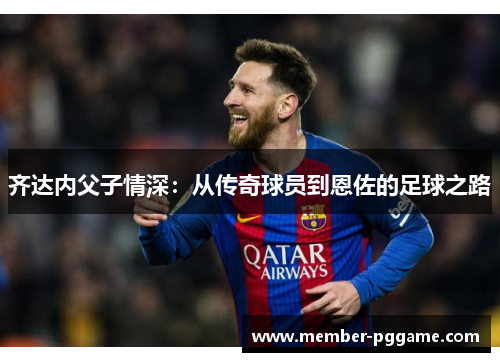 齐达内父子情深:从传奇球员到恩佐的足球之路 齐达内父子情深:从传奇球员到恩佐的足球之路