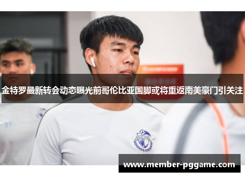 金特罗最新转会动态曝光前哥伦比亚国脚或将重返南美豪门引关注 金特罗最新转会动态曝光前哥伦比亚国脚或将重返南美豪门引关注