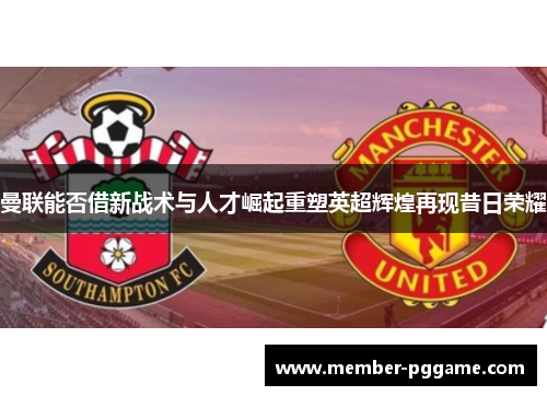 曼联能否借新战术与人才崛起重塑英超辉煌再现昔日荣耀